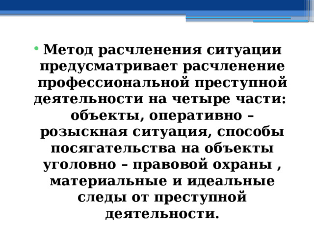 Метод расчленения ситуации предусматривает расчленение профессиональной преступной деятельности на четыре части: объекты, оперативно – розыскная ситуация, способы посягательства на объекты уголовно – правовой охраны , материальные и идеальные следы от преступной деятельности. 