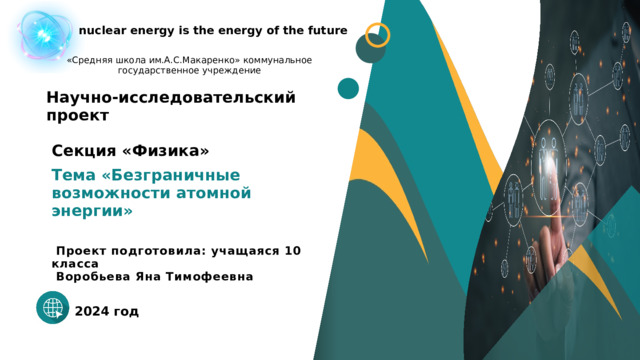 nuclear energy is the energy of the future «Средняя школа им.А.С.Макаренко» коммунальное государственное учреждение Научно-исследовательский проект   Секция «Физика» Тема «Безграничные возможности атомной энергии»   Проект подготовила: учащаяся 10 класса  Воробьева Яна Тимофеевна  2024 год 