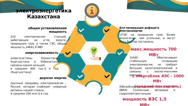 электроэнергетика Казахстана общая установленная мощность Для ликвидации дефицита электроэнергии 1)ТЭС на природном газе: Более экологичны, чем угольные, и могут быть быстро построены. 222 электрических станций, работающих на угле, мазуте, природном газе, а также ГЭС, общая мощность 24641,9 МВт макс.мощность 700 МВт энергозависимость 2)АЭС: Обеспечивают стабильную генерацию электроэнергии, но требуют больших капиталовложений и связаны с экологическими рисками. энергосистемы Казахстана, Кыргызстана и Узбекистана связаны одним кольцом в среднем 400 тыс.$ в год (Кыргызстану) 1 энергоблок АЭС - 1000 МВт (средний показатель) дорогая энергия крупный продавец электроэнергии – Россия, которая снабжает северные регионы нашей страны. в среднем 200 млн.$ в год 3)Возобновляемые источники энергии (ВИЭ): Солнечные, ветровые и гидроэлектростанции. мощность ВЭС 1,5 МВт 