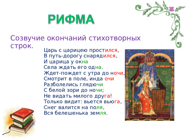 Созвучие окончаний стихотворных строк. Царь с царицею прост ился ,  В путь-дорогу снаряд ился ,  И царица у ок на  Села ждать его од на .  Ждет-пождет с утра до н очи ,  Смотрит в поле, инда очи  Разболелись глядю чи  С белой зори до но чи ;  Не видать милого дру га !  Только видит: вьется вью га ,  Снег валится на по ля ,  Вся белешенька зем ля .   А.С. Пушкин 