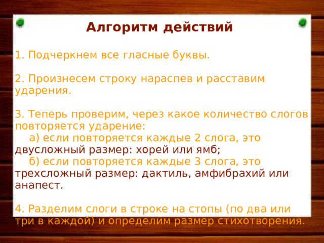 Алгоритм действий  1. Подчеркнем все гласные буквы. 2. Произнесем строку нараспев и расставим ударения. 3. Теперь проверим, через какое количество слогов повторяется ударение:  а) если повторяется каждые 2 слога, это двусложный размер: хорей или ямб;  б) если повторяется каждые 3 слога, это трехсложный размер: дактиль, амфибрахий или анапест. 4. Разделим слоги в строке на стопы (по два или три в каждой) и определим размер стихотворения.  