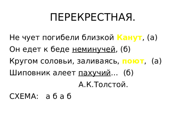 ПЕРЕКРЕСТНАЯ. Не чует погибели близкой Канут , (а) Он едет к беде неминучей , (б) Кругом соловьи, заливаясь, поют , (а) Шиповник алеет пахучий … (б)  А.К.Толстой. СХЕМА: а б а б 