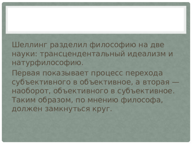 Шеллинг разделил философию на две науки: трансцендентальный идеализм и натурфилософию. Первая показывает процесс перехода субъективного в объективное, а вторая — наоборот, объективного в субъективное. Таким образом, по мнению философа, должен замкнуться круг. 