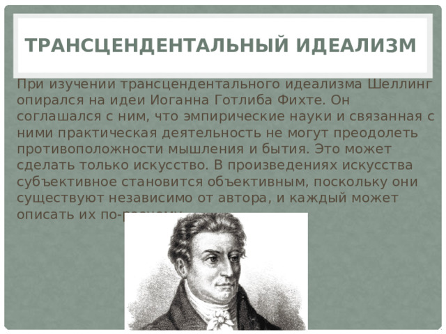 Трансцендентальный идеализм   При изучении трансцендентального идеализма Шеллинг опирался на идеи Иоганна Готлиба Фихте. Он соглашался с ним, что эмпирические науки и связанная с ними практическая деятельность не могут преодолеть противоположности мышления и бытия. Это может сделать только искусство. В произведениях искусства субъективное становится объективным, поскольку они существуют независимо от автора, и каждый может описать их по-разному. 