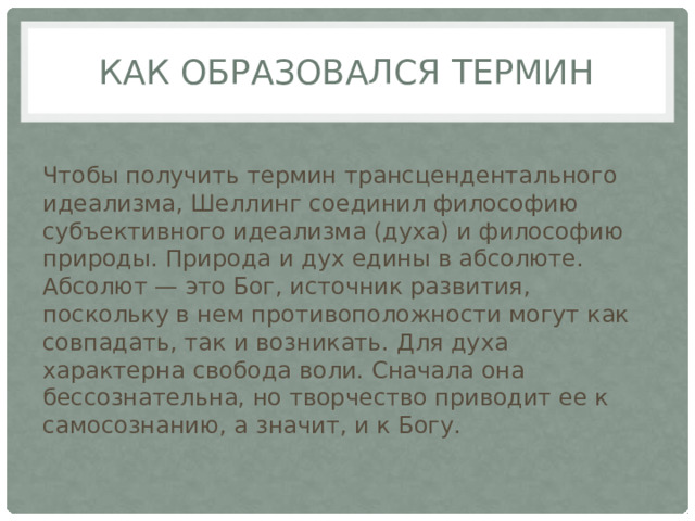 Как образовался термин Чтобы получить термин трансцендентального идеализма, Шеллинг соединил философию субъективного идеализма (духа) и философию природы. Природа и дух едины в абсолюте. Абсолют — это Бог, источник развития, поскольку в нем противоположности могут как совпадать, так и возникать. Для духа характерна свобода воли. Сначала она бессознательна, но творчество приводит ее к самосознанию, а значит, и к Богу. 
