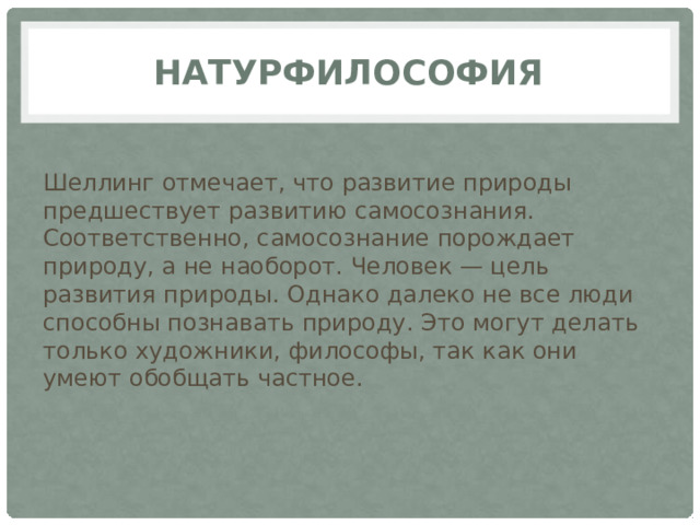 Натурфилософия Шеллинг отмечает, что развитие природы предшествует развитию самосознания. Соответственно, самосознание порождает природу, а не наоборот. Человек — цель развития природы. Однако далеко не все люди способны познавать природу. Это могут делать только художники, философы, так как они умеют обобщать частное. 