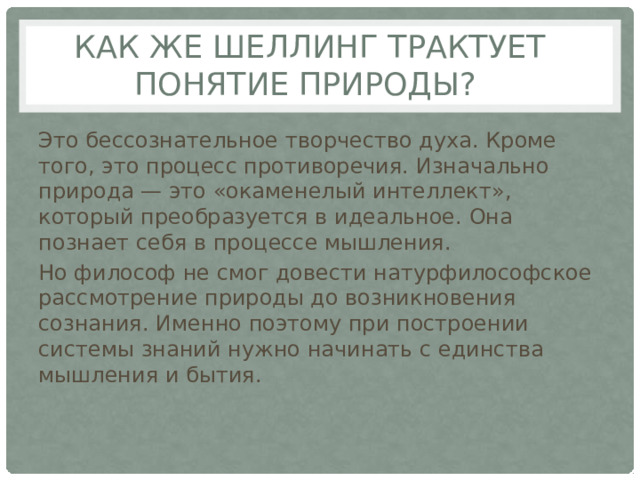 Как же Шеллинг трактует понятие природы? Это бессознательное творчество духа. Кроме того, это процесс противоречия. Изначально природа — это «окаменелый интеллект», который преобразуется в идеальное. Она познает себя в процессе мышления. Но философ не смог довести натурфилософское рассмотрение природы до возникновения сознания. Именно поэтому при построении системы знаний нужно начинать с единства мышления и бытия. 