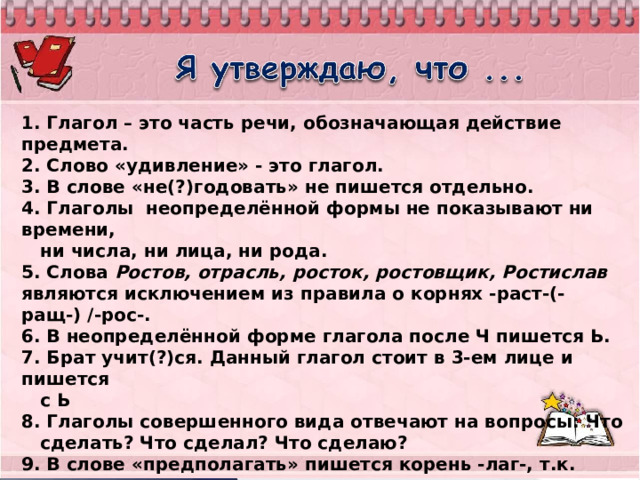 1. Глагол – это часть речи, обозначающая действие предмета. 2. Слово «удивление» - это глагол. 3. В слове «не(?)годовать» не пишется отдельно. 4. Глаголы неопределённой формы не показывают ни времени,  ни числа, ни лица, ни рода. 5. Слова Ростов, отрасль, росток, ростовщик, Ростислав являются исключением из правила о корнях -раст-(-ращ-) /-рос-. 6. В неопределённой форме глагола после Ч пишется Ь. 7. Брат учит(?)ся. Данный глагол стоит в 3-ем лице и пишется  с Ь  8. Глаголы совершенного вида отвечают на вопросы: Что  сделать? Что сделал? Что сделаю?  9. В слове «предполагать» пишется корень -лаг-, т.к. после  корня стоит суффикс -А-. 10. Глагол «положить» несовершенного вида. 11. Чередующиеся гласные проверять ударением нельзя. 