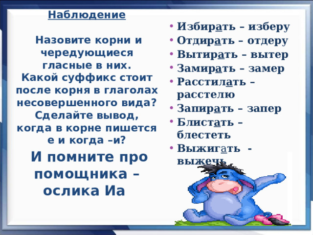 Наблюдение   Назовите корни и чередующиеся гласные в них.  Какой суффикс стоит после корня в глаголах несовершенного вида? Сделайте вывод, когда в корне пишется е и когда –и?   И помните про помощника – ослика Иа    Избир а ть – изберу Отдир а ть – отдеру Вытир а ть – вытер Замир а ть – замер Расстил а ть – расстелю Запир а ть – запер Блист а ть –блестеть Выжиг а ть - выжечь   