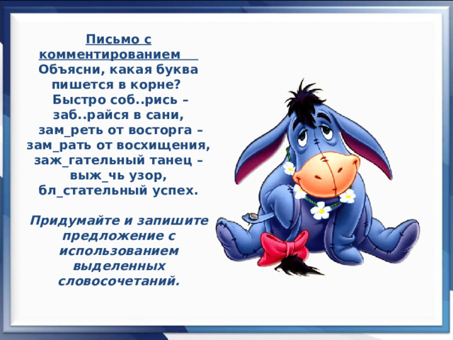 Письмо с комментированием Объясни, какая буква пишется в корне?   Быстро соб..рись – заб..райся в сани,  зам_реть от восторга – зам_рать от восхищения, заж_гательный танец  – выж_чь узор, бл_стательный успех.    Придумайте и запишите предложение с использованием выделенных словосочетаний.   