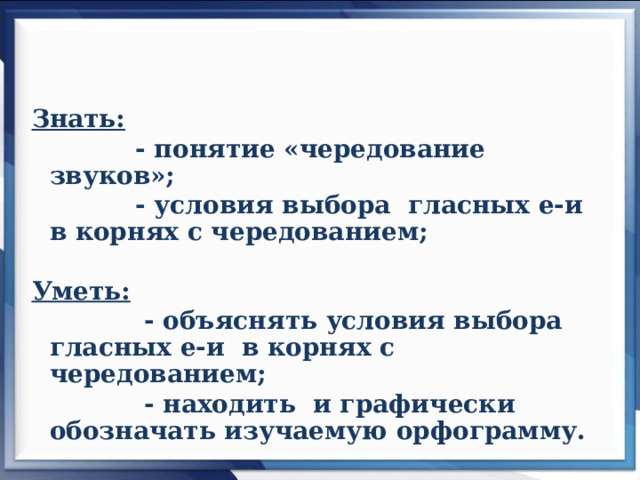 Знать:  - понятие «чередование звуков»;  - условия выбора гласных е-и в  корнях с чередованием;  Уметь:  - объяснять условия выбора гласных е-и в корнях с чередованием;  - находить и графически обозначать изучаемую орфограмму.   