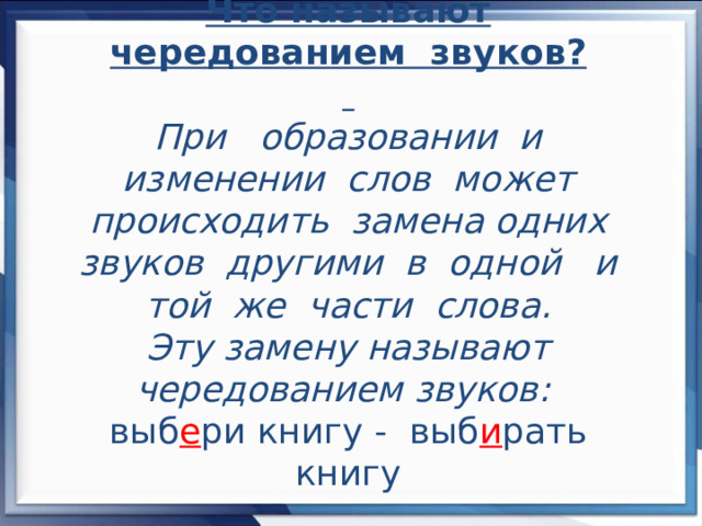 Что называют чередованием звуков?    При образовании и изменении слов может происходить замена одних звуков другими в одной и той же части слова.  Эту замену называют чередованием звуков:  выб е ри книгу - выб и рать книгу   