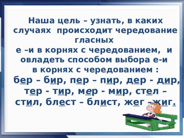 Наша цель – узнать, в каких случаях происходит чередование гласных  е –и в корнях с чередованием, и овладеть способом выбора е-и  в корнях с чередованием :   б е р – б и р, п е р – п и р, д е р  -  д и р, т е р  -  т и р, м е р  -  м и р, ст е л – ст и л, бл е ст – бл и ст, ж е г –ж и г .      