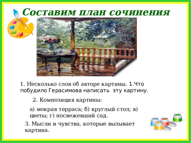 Жанр картины Рассмотрите картину А.М.Герасимова «После дождя» Докажите, что картина включает в себя элементы разных жанров Мы видим террасу, на которой, может, лишь час назад сидели люди, пили чай, читали газеты, кто-то, наверное, вышивал на теперь уже пустой скамейке. Художник мог бы изобразить, как люди убегают с террасы из-за внезапно нахлынувшего дождя. Мы можем лишь догадываться об этом, но обстановка типична для хорошей жанровой сцены. Мы видим стол, на котором расположены ваза с цветами и перевернутый стакан (видимо, его перевернул порыв ветра) – типичный натюрморт. На заднем плане перед нами красивый пейзаж – летний сад, омытый дождем. 
