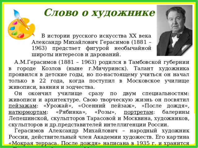 Слово о художнике В истории русского искусства XX века Александр Михайлович Герасимов (1881 – 1963) предстает фигурой необычайной широты интересов и дарований. А.М.Герасимов (1881 – 1963) родился в Тамбовской губернии в городе Козлов (ныне г.Мичуринск). Талант художника проявился в детские годы, но по-настоящему учиться он начал только в 22 года, когда поступил в Московское училище живописи, ваяния и зодчества. Он окончил училище сразу по двум специальностям: живописи и архитектуре. Свою творческую жизнь он посвятил пейзажам : «Урожай», «Осенний пейзаж», «После дождя», натюрмортам : «Рябинка», «Розы», портретам : балерины Лепешинской, скульпторов Тарасовой и Москвина, художников, скульпторов и др.представителей интеллигенции России. Герасимов Александр Михайлович – народный художник России, действительный член Академии художеств. Его картина «Мокрая терраса. После дождя» написана в 1935 г. и хранится в Третьяковской галерее в Москве. 