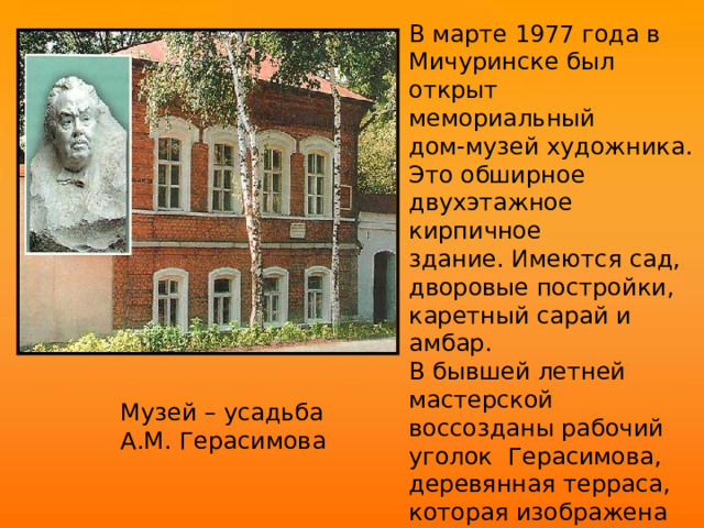В марте 1977 года в Мичуринске был открыт мемориальный дом-музей художника. Это обширное двухэтажное кирпичное здание. Имеются сад, дворовые постройки, каретный сарай и амбар. В бывшей летней мастерской воссозданы рабочий уголок Герасимова, деревянная терраса, которая изображена на одной из лучших картин живописца «После  дождя». Музей – усадьба А.М. Герасимова  