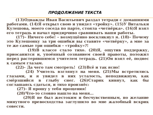 ПРОДОЛЖЕНИЕ ТЕКСТА  (13)Однажды Иван Васильевич раздал тетради с домашними работами. (14)Я открыл свою и увидел «тройку». (15)У Витальки Кулешова, моего соседа по парте, стояла «четвёрка». (16)Я взял его тетрадь и начал придирчиво сравнивать наши работы.  (17)– Ничего себе! – возмущённо воскликнул я. (18)– Почему это Кулешонку за три ошибки вы ставите «четвёрку», а мне за те же самые три ошибки – «тройку»?!    (19)В классе стало тихо. (20)Я, ощутив поддержку, приосанился и, упоённый сознанием своей правоты, положил перед растерявшимся учителем тетрадь. (21)Он взял её, поднес к самым глазам.  (22)- Да чего там смотреть!  (23)Всё и так ясно!  (24) Учитель взглянул на меня. (25)Мы встретились глазами, и я увидел в них усталость, неподвижную, как смёрзшийся в глыбу снег. (26)Старик кивнул, как бы соглашаясь сдаться, и тихо произнёс:  (27)- Я прошу у тебя прощения!  (28)Что-то словно нашло на меня...  (29)Я не был жестоким и бесчувственным, но желание минутного превосходства заглушило во мне жалобный вскрик совести. 