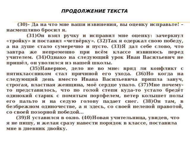 ПРОДОЛЖЕНИЕ ТЕКСТА  (30)- Да на что мне ваши извинения, вы оценку исправьте! – насмешливо бросил я.  (31)Он взял ручку и исправил мне оценку: зачеркнул «тройку» и поставил «четвёрку». (32)Так я одержал свою победу, а на душе стало сумеречно и пусто. (33)Я дал себе слово, что завтра же непременно при всём классе извинюсь перед учителем. (34)Однако на следующий урок Иван Васильевич не пришёл, он уволился из нашей школы.  (35)Наверное, дело не во мне: вряд ли конфликт с пятиклассником стал причиной его ухода. (36)Но когда на следующий день вместо Ивана Васильевича пришла завуч, строгая, властная женщина, моё сердце упало. (37)Мне почему-то представилось, что по голой степи куда-то устало бредёт одинокий старик с помятым портфелем, ветер колышет полы его пальто и на седую голову падает снег. (38)Он там, в безбрежном одиночестве, а я здесь, со своей нелепой правотой, со своей позорной победой…  (39)Я уставился в окно. (40)Новая учительница, увидев, что я не пишу, и желая сразу навести порядок в классе, поставила мне в дневник двойку.   