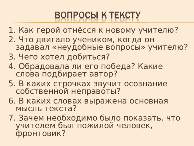 1. Как герой отнёсся к новому учителю? 2. Что двигало учеником, когда он задавал «неудобные вопросы» учителю? 3. Чего хотел добиться? 4. Обрадовала ли его победа? Какие слова подбирает автор? 5. В каких строчках звучит осознание собственной неправоты? 6. В каких словах выражена основная мысль текста? 7. Зачем необходимо было показать, что учителем был пожилой человек, фронтовик? 