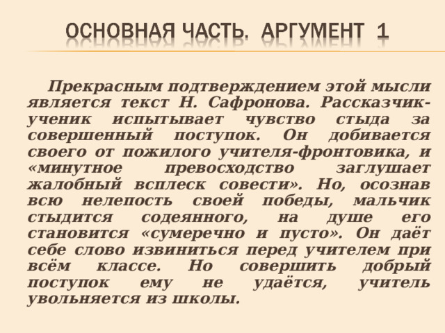 Прекрасным подтверждением этой мысли является текст Н. Сафронова. Рассказчик-ученик испытывает чувство стыда за совершенный поступок. Он добивается своего от пожилого учителя-фронтовика, и «минутное превосходство заглушает жалобный всплеск совести». Но, осознав всю нелепость своей победы, мальчик стыдится содеянного, на душе его становится «сумеречно и пусто». Он даёт себе слово извиниться перед учителем при всём классе. Но совершить добрый поступок ему не удаётся, учитель увольняется из школы. 