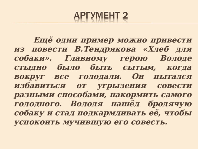  Ещё один пример можно привести из повести В.Тендрякова «Хлеб для собаки». Главному герою Володе стыдно было быть сытым, когда вокруг все голодали. Он пытался избавиться от угрызения совести разными способами, накормить самого голодного. Володя нашёл бродячую собаку и стал подкармливать её, чтобы успокоить мучившую его совесть. 