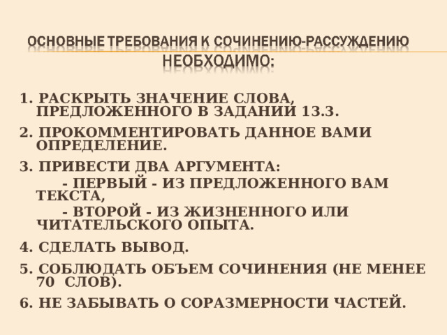 1. РАСКРЫТЬ ЗНАЧЕНИЕ СЛОВА, ПРЕДЛОЖЕННОГО В ЗАДАНИИ 13.3.  2. ПРОКОММЕНТИРОВАТЬ ДАННОЕ ВАМИ ОПРЕДЕЛЕНИЕ.  3. ПРИВЕСТИ ДВА АРГУМЕНТА:  - ПЕРВЫЙ - ИЗ ПРЕДЛОЖЕННОГО ВАМ ТЕКСТА,  - ВТОРОЙ - ИЗ ЖИЗНЕННОГО ИЛИ ЧИТАТЕЛЬСКОГО ОПЫТА.  4. СДЕЛАТЬ ВЫВОД.  5. СОБЛЮДАТЬ ОБЪЕМ СОЧИНЕНИЯ (НЕ МЕНЕЕ 70 СЛОВ).  6. НЕ ЗАБЫВАТЬ О СОРАЗМЕРНОСТИ ЧАСТЕЙ. 
