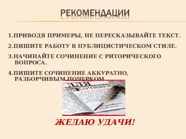 1.ПРИВОДЯ ПРИМЕРЫ, НЕ ПЕРЕСКАЗЫВАЙТЕ ТЕКСТ.  2.ПИШИТЕ РАБОТУ В ПУБЛИЦИСТИЧЕСКОМ СТИЛЕ.  3.НАЧИНАЙТЕ СОЧИНЕНИЕ С РИТОРИЧЕСКОГО ВОПРОСА.  4.ПИШИТЕ СОЧИНЕНИЕ АККУРАТНО, РАЗБОРЧИВЫМ ПОЧЕРКОМ.     ЖЕЛАЮ УДАЧИ! 