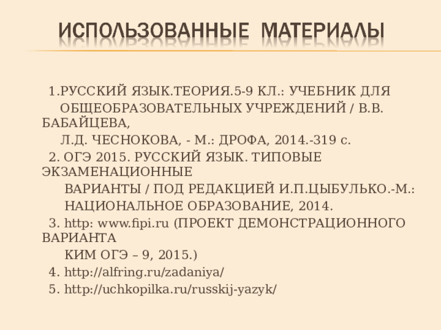  1.РУССКИЙ ЯЗЫК.ТЕОРИЯ.5-9 КЛ.: УЧЕБНИК ДЛЯ  ОБЩЕОБРАЗОВАТЕЛЬНЫХ УЧРЕЖДЕНИЙ / В.В. БАБАЙЦЕВА,  Л.Д. ЧЕСНОКОВА, - М.: ДРОФА, 2014.-319 с.  2. ОГЭ 2015. РУССКИЙ ЯЗЫК. ТИПОВЫЕ ЭКЗАМЕНАЦИОННЫЕ  ВАРИАНТЫ / ПОД РЕДАКЦИЕЙ И.П.ЦЫБУЛЬКО.-М.:  НАЦИОНАЛЬНОЕ ОБРАЗОВАНИЕ, 2014.  3. http : www.fipi.ru (ПРОЕКТ ДЕМОНСТРАЦИОННОГО ВАРИАНТА  КИМ ОГЭ – 9, 2015.)  4. http://alfring.ru/zadaniya/  5. http://uchkopilka.ru/russkij-yazyk/ 