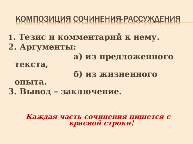 1 . Тезис и комментарий к нему. 2. Аргументы:  а) из предложенного текста,  б) из жизненного опыта. 3. Вывод – заключение. Каждая часть сочинения пишется с красной строки! 