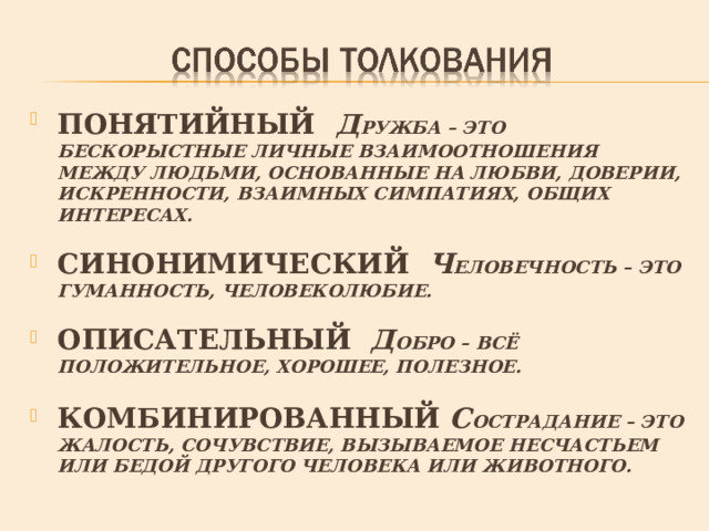 ПОНЯТИЙНЫЙ  Д РУЖБА – ЭТО БЕСКОРЫСТНЫЕ ЛИЧНЫЕ ВЗАИМООТНОШЕНИЯ МЕЖДУ ЛЮДЬМИ, ОСНОВАННЫЕ НА ЛЮБВИ, ДОВЕРИИ, ИСКРЕННОСТИ, ВЗАИМНЫХ СИМПАТИЯХ, ОБЩИХ ИНТЕРЕСАХ.  СИНОНИМИЧЕСКИЙ Ч ЕЛОВЕЧНОСТЬ – ЭТО ГУМАННОСТЬ, ЧЕЛОВЕКОЛЮБИЕ.  ОПИСАТЕЛЬНЫЙ Д ОБРО – ВСЁ ПОЛОЖИТЕЛЬНОЕ, ХОРОШЕЕ, ПОЛЕЗНОЕ.  КОМБИНИРОВАННЫЙ С ОСТРАДАНИЕ – ЭТО ЖАЛОСТЬ, СОЧУВСТВИЕ, ВЫЗЫВАЕМОЕ НЕСЧАСТЬЕМ ИЛИ БЕДОЙ ДРУГОГО ЧЕЛОВЕКА ИЛИ ЖИВОТНОГО. 