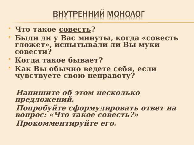 Что такое совесть ? Были ли у Вас минуты, когда «совесть гложет», испытывали ли Вы муки совести? Когда такое бывает? Как Вы обычно ведете себя, если чувствуете свою неправоту?   Напишите об этом несколько предложений.  Попробуйте сформулировать ответ на вопрос: «Что такое совесть?»  Прокомментируйте его. 