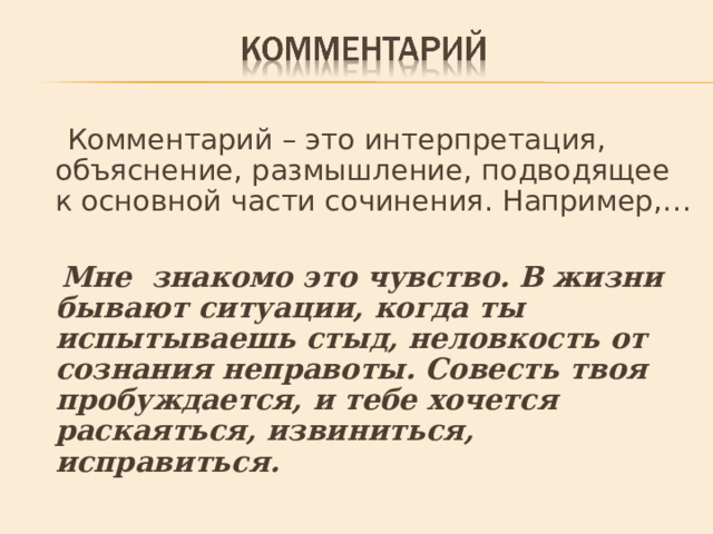  Комментарий – это интерпретация, объяснение, размышление, подводящее к основной части сочинения. Например,…  Мне знакомо это чувство. В жизни бывают ситуации, когда ты испытываешь стыд, неловкость от сознания неправоты. Совесть твоя пробуждается, и тебе хочется раскаяться, извиниться, исправиться. 