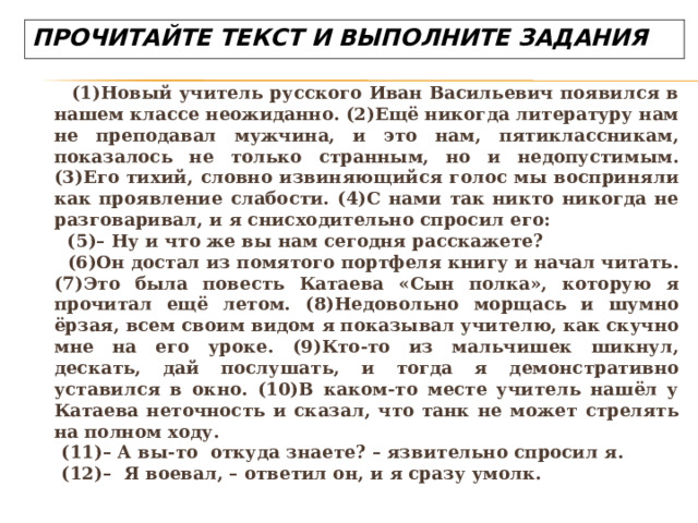   (1)Новый учитель русского Иван Васильевич появился в нашем классе неожиданно. (2)Ещё никогда литературу нам не преподавал мужчина, и это нам, пятиклассникам, показалось не только странным, но и недопустимым. (3)Его тихий, словно извиняющийся голос мы восприняли как проявление слабости. (4)С нами так никто никогда не разговаривал, и я снисходительно спросил его:  (5)– Ну и что же вы нам сегодня расскажете?  (6)Он достал из помятого портфеля книгу и начал читать. (7)Это была повесть Катаева «Сын полка», которую я прочитал ещё летом. (8)Недовольно морщась и шумно ёрзая, всем своим видом я показывал учителю, как скучно мне на его уроке. (9)Кто-то из мальчишек шикнул, дескать, дай послушать, и тогда я демонстративно уставился в окно. (10)В каком-то месте учитель нашёл у Катаева неточность и сказал, что танк не может стрелять на полном ходу.  (11)– А вы-то  откуда знаете? – язвительно спросил я.  (12)–  Я воевал, – ответил он, и я сразу умолк. ПРОЧИТАЙТЕ ТЕКСТ И ВЫПОЛНИТЕ ЗАДАНИЯ 