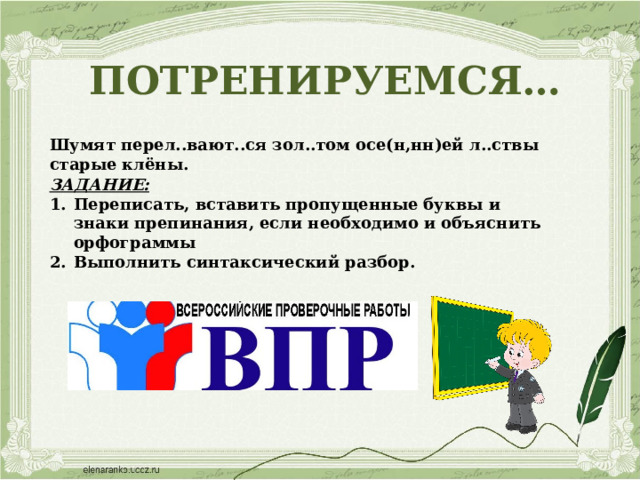 ПОТРЕНИРУЕМСЯ…  Шумят перел..вают..ся зол..том осе(н,нн)ей л..ствы старые клёны. ЗАДАНИЕ: Переписать, вставить пропущенные буквы и знаки препинания, если необходимо и объяснить орфограммы Выполнить синтаксический разбор. 