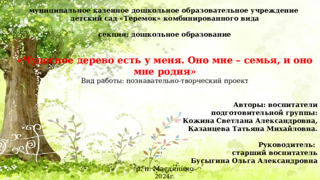 муниципальное казенное дошкольное образовательное учреждение детский сад «Теремок» комбинированного вида секция: дошкольное образование   «Чудесное дерево есть у меня. Оно мне – семья, и оно мне родня» Вид работы: познавательно-творческий проект    Авторы: воспитатели  подготовительной группы: Кожина Светлана Александровна,  Казанцева Татьяна Михайловна.    Руководитель:  старший воспитатель Бусыгина Ольга Александровна р. п. Маслянино 2024г.   