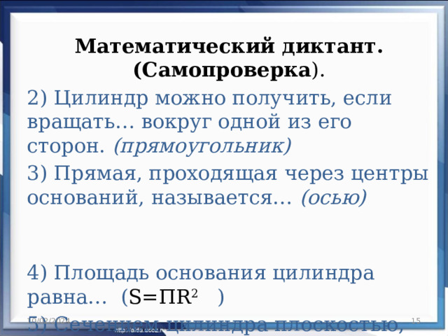 Математический диктант. (Самопроверка ). 2) Цилиндр можно получить, если вращать… вокруг одной из его сторон. (прямоугольник) 3) Прямая, проходящая через центры оснований, называется… (осью)  4) Площадь основания цилиндра равна… ( S=ПR 2  ) 5) Сечением цилиндра плоскостью, перпендикулярной оси является… (круг) 10/02/2024  