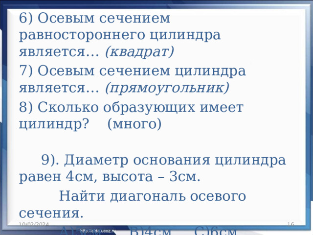 6) Осевым сечением равностороннего цилиндра является… (квадрат) 7) Осевым сечением цилиндра является… (прямоугольник) 8) Сколько образующих имеет цилиндр? (много)  9). Диаметр основания цилиндра равен 4см, высота – 3см.  Найти диагональ осевого сечения.  А)5см В)4см С)6см Д)10см   10/02/2024   