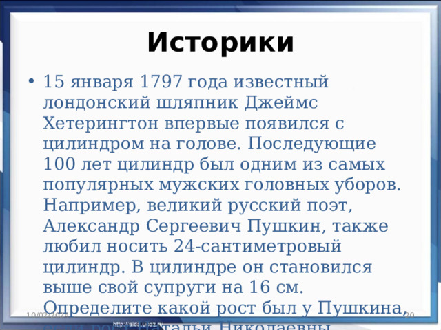 Историки 15 января 1797 года известный лондонский шляпник Джеймс Хетерингтон впервые появился с цилиндром на голове. Последующие 100 лет цилиндр был одним из самых популярных мужских головных уборов. Например, великий русский поэт, Александр Сергеевич Пушкин, также любил носить 24-сантиметровый цилиндр. В цилиндре он становился выше свой супруги на 16 см. Определите какой рост был у Пушкина, если рост Натальи Николаевны Гончаровой составлял 175 см. 10/02/2024  