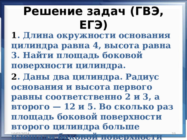 Решение задач (ГВЭ, ЕГЭ) 1 . Длина окружности основания цилиндра равна 4, высота равна 3. Найти площадь боковой поверхности цилиндра. 2 . Даны два цилиндра. Радиус основания и высота первого равны соответственно 2 и 3, а второго — 12 и 5. Во сколько раз площадь боковой поверхности второго цилиндра больше площади боковой поверхности первого? 10/02/2024  