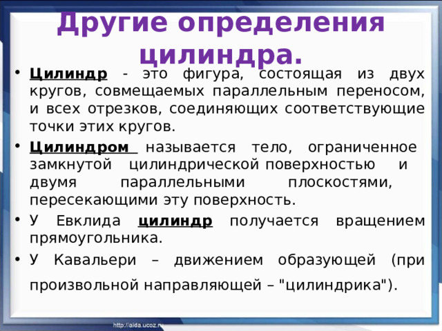Другие определения цилиндра. Цилиндр  - это фигура, состоящая из двух кругов, совмещаемых параллельным переносом, и всех отрезков, соединяющих соответствующие точки этих кругов. Цилиндром называется тело, ограниченное замкнутой цилиндрической поверхностью и двумя параллельными плоскостями, пересекающими эту поверхность. У Евклида цилиндр получается вращением прямоугольника. У Кавальери – движением образующей (при произвольной направляющей – 