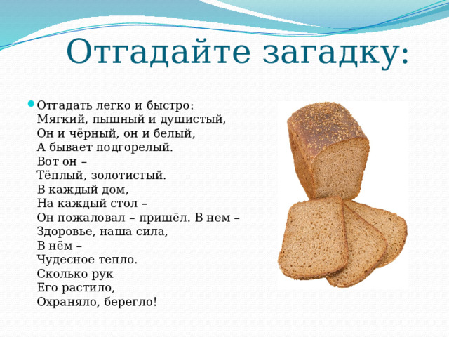 Отгадайте загадку: Отгадать легко и быстро:  Мягкий, пышный и душистый,  Он и чёрный, он и белый,  А бывает подгорелый.  Вот он –  Тёплый, золотистый.   В каждый дом,   На каждый стол –  Он пожаловал – пришёл. В нем –   Здоровье, наша сила,   В нём –   Чудесное тепло.   Сколько рук  Его растило,   Охраняло, берегло! 