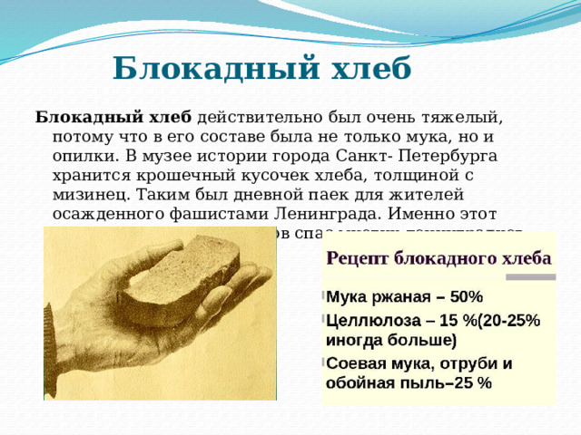 Блокадный хлеб  Блокадный хлеб  действительно был очень тяжелый, потому что в его составе была не только мука, но и опилки. В музее истории города Санкт- Петербурга хранится крошечный кусочек хлеба, толщиной с мизинец. Таким был дневной паек для жителей осажденного фашистами Ленинграда. Именно этот кусочек весом 125 граммов спас многих ленинградцев от смерти. 