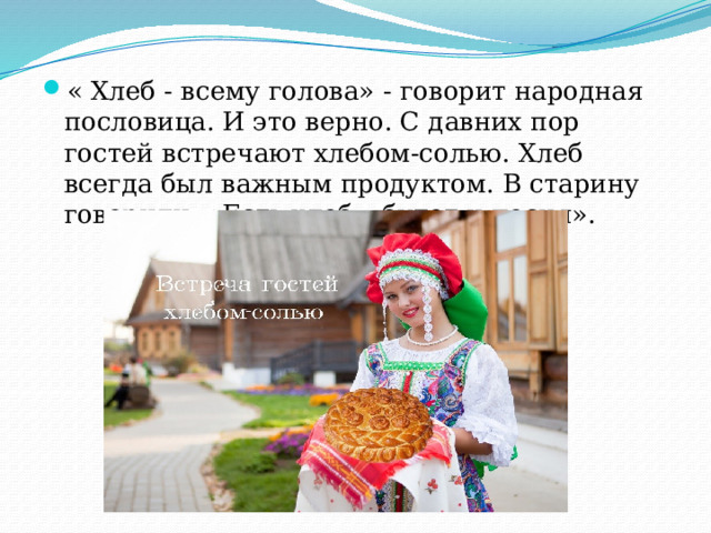 « Хлеб - всему голова» - говорит народная пословица. И это верно. С давних пор гостей встречают хлебом-солью. Хлеб всегда был важным продуктом. В старину говорили: «Есть хлеб – будет и песня». 