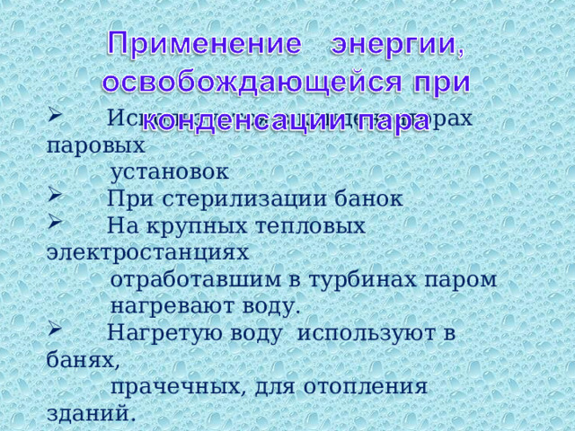  Используется в конденсаторах паровых  установок  При стерилизации банок  На крупных тепловых электростанциях  отработавшим в турбинах паром  нагревают воду.  Нагретую воду используют в банях,  прачечных, для отопления зданий. 