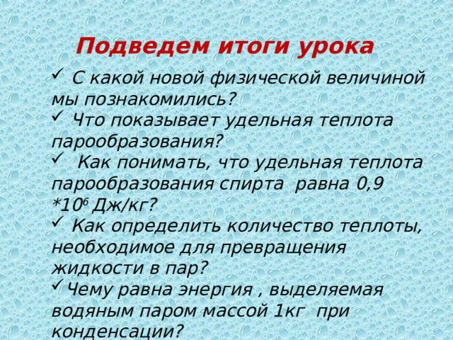 Подведем итоги урока  С какой новой физической величиной мы познакомились?  Что показывает удельная теплота парообразования?  Как понимать, что удельная теплота парообразования спирта равна 0,9 *10 6 Дж/кг?  Как определить количество теплоты, необходимое для превращения жидкости в пар? Чему равна энергия , выделяемая водяным паром массой 1кг при конденсации?  