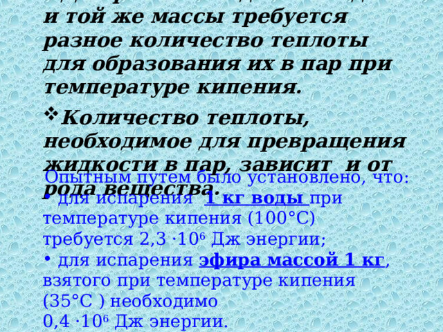 Для разных жидкостей одной и той же массы требуется разное количество теплоты для образования их в пар при температуре кипения.  Количество теплоты, необходимое для превращения жидкости в пар, зависит и от рода вещества. Опытным путем было установлено, что:  для испарения 1 кг воды при температуре кипения (100°С) требуется 2,3 ·10 6 Дж энергии;  для испарения эфира массой 1 кг , взятого при температуре кипения (35°С ) необходимо 0,4 ·10 6 Дж энергии. 