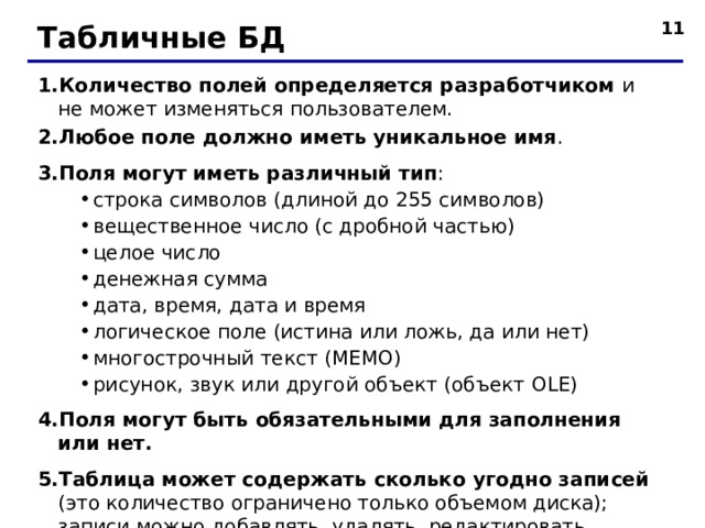  Табличные БД Количество полей определяется разработчиком и не может изменяться пользователем. Любое поле должно иметь уникальное имя . Поля могут иметь различный тип : строка символов (длиной до 255 символов) вещественное число (с дробной частью) целое число денежная сумма дата, время, дата и время логическое поле (истина или ложь, да или нет) многострочный текст (МЕМО) рисунок, звук или другой объект (объект OLE ) строка символов (длиной до 255 символов) вещественное число (с дробной частью) целое число денежная сумма дата, время, дата и время логическое поле (истина или ложь, да или нет) многострочный текст (МЕМО) рисунок, звук или другой объект (объект OLE ) Поля могут быть обязательными для заполнения или нет. Таблица может содержать сколько угодно записей (это количество ограничено только объемом диска); записи можно добавлять, удалять, редактировать, сортировать, искать.  
