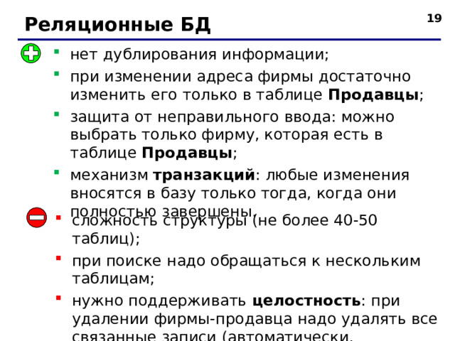  Реляционные БД нет дублирования информации; при изменении адреса фирмы достаточно изменить его только в таблице Продавцы ; защита от неправильного ввода: можно выбрать только фирму, которая есть в таблице Продавцы ; механизм транзакций : любые изменения вносятся в базу только тогда, когда они полностью завершены. сложность структуры (не более 40-50 таблиц); при поиске надо обращаться к нескольким таблицам; нужно поддерживать целостность : при удалении фирмы - продавца надо удалять все связанные записи (автоматически, каскадное удаление ). 19 