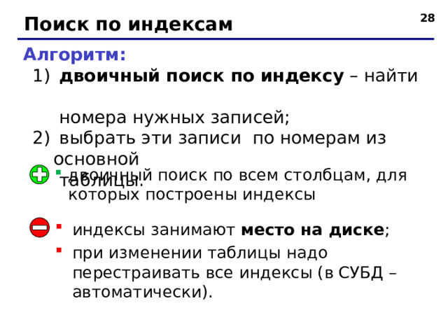  Поиск по индексам Алгоритм:  двоичный поиск по индексу – найти  номера нужных записей;  выбрать эти записи по номерам из основной  таблицы.  двоичный поиск по индексу – найти  номера нужных записей;  выбрать эти записи по номерам из основной  таблицы. двоичный поиск по всем столбцам, для которых построены индексы индексы занимают место на диске ; при изменении таблицы надо перестраивать все индексы (в СУБД – автоматически). 28 