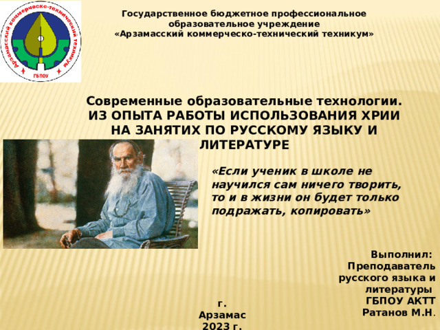 Государственное бюджетное профессиональное образовательное учреждение «Арзамасский коммерческо-технический техникум»     Современные образовательные технологии. ИЗ ОПЫТА РАБОТЫ ИСПОЛЬЗОВАНИЯ ХРИИ НА ЗАНЯТИХ ПО РУССКОМУ ЯЗЫКУ И ЛИТЕРАТУРЕ  «Если ученик в школе не научился сам ничего творить, то и в жизни он будет только подражать, копировать» Выполнил: Преподаватель русского языка и литературы ГБПОУ АКТТ Ратанов М.Н . г. Арзамас 2023 г.   